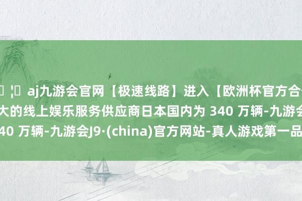 🦄aj九游会官网【极速线路】进入【欧洲杯官方合作网站】华人市场最大的线上娱乐服务供应商日本国内为 340 万辆-九游会J9·(china)官方网站-真人游戏第一品牌