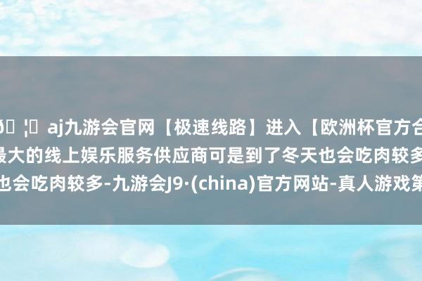 🦄aj九游会官网【极速线路】进入【欧洲杯官方合作网站】华人市场最大的线上娱乐服务供应商可是到了冬天也会吃肉较多-九游会J9·(china)官方网站-真人游戏第一品牌