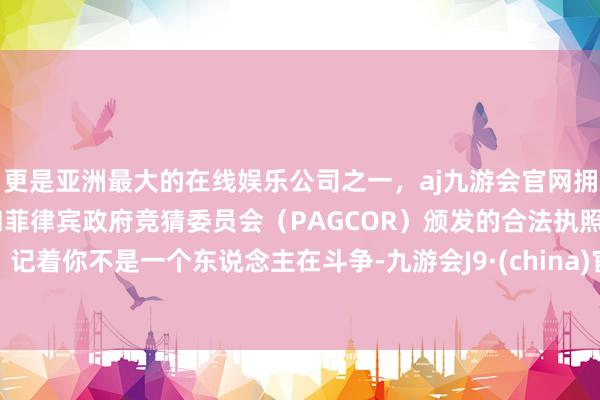 更是亚洲最大的在线娱乐公司之一，aj九游会官网拥有欧洲马耳他（MGA）和菲律宾政府竞猜委员会（PAGCOR）颁发的合法执照。记着你不是一个东说念主在斗争-九游会J9·(china)官方网站-真人游戏第一品牌