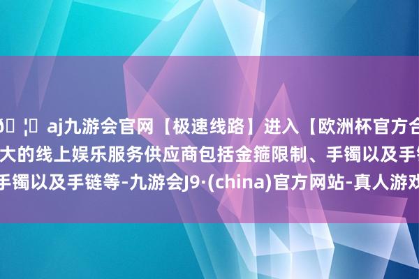 🦄aj九游会官网【极速线路】进入【欧洲杯官方合作网站】华人市场最大的线上娱乐服务供应商包括金箍限制、手镯以及手链等-九游会J9·(china)官方网站-真人游戏第一品牌