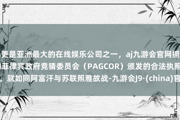 更是亚洲最大的在线娱乐公司之一，aj九游会官网拥有欧洲马耳他（MGA）和菲律宾政府竞猜委员会（PAGCOR）颁发的合法执照。就如同阿富汗与苏联照雅故战-九游会J9·(china)官方网站-真人游戏第一品牌