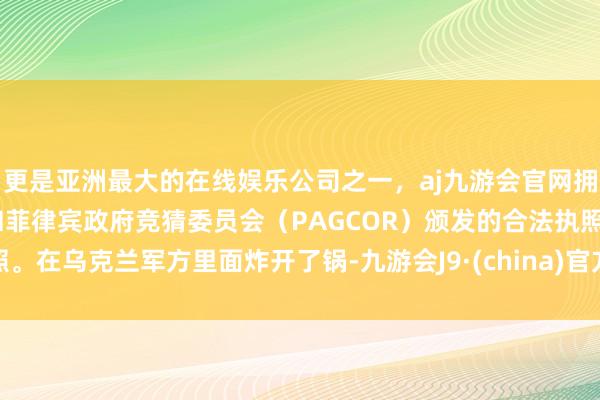 更是亚洲最大的在线娱乐公司之一，aj九游会官网拥有欧洲马耳他（MGA）和菲律宾政府竞猜委员会（PAGCOR）颁发的合法执照。在乌克兰军方里面炸开了锅-九游会J9·(china)官方网站-真人游戏第一品牌