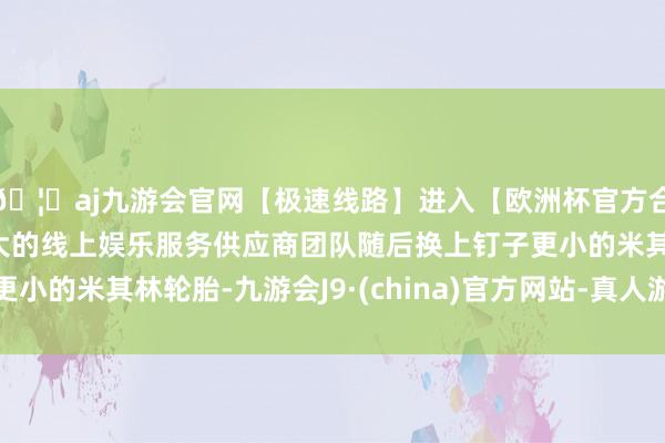 🦄aj九游会官网【极速线路】进入【欧洲杯官方合作网站】华人市场最大的线上娱乐服务供应商团队随后换上钉子更小的米其林轮胎-九游会J9·(china)官方网站-真人游戏第一品牌