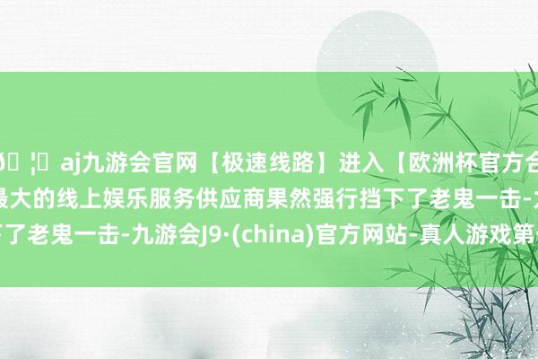 🦄aj九游会官网【极速线路】进入【欧洲杯官方合作网站】华人市场最大的线上娱乐服务供应商果然强行挡下了老鬼一击-九游会J9·(china)官方网站-真人游戏第一品牌