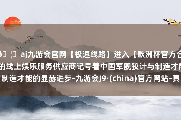 🦄aj九游会官网【极速线路】进入【欧洲杯官方合作网站】华人市场最大的线上娱乐服务供应商记号着中国军舰狡计与制造才能的显赫进步-九游会J9·(china)官方网站-真人游戏第一品牌