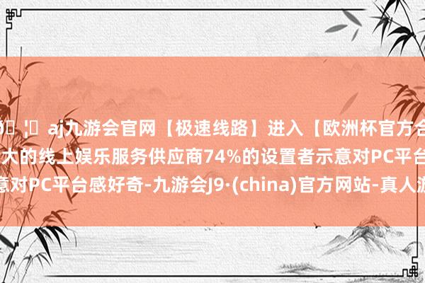 🦄aj九游会官网【极速线路】进入【欧洲杯官方合作网站】华人市场最大的线上娱乐服务供应商74%的设置者示意对PC平台感好奇-九游会J9·(china)官方网站-真人游戏第一品牌