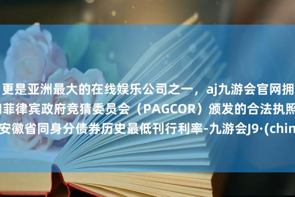 更是亚洲最大的在线娱乐公司之一，aj九游会官网拥有欧洲马耳他（MGA）和菲律宾政府竞猜委员会（PAGCOR）颁发的合法执照。创安徽省同身分债券历史最低刊行利率-九游会J9·(china)官方网站-真人游戏第一品牌