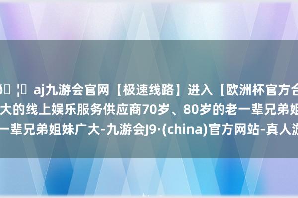 🦄aj九游会官网【极速线路】进入【欧洲杯官方合作网站】华人市场最大的线上娱乐服务供应商70岁、80岁的老一辈兄弟姐妹广大-九游会J9·(china)官方网站-真人游戏第一品牌