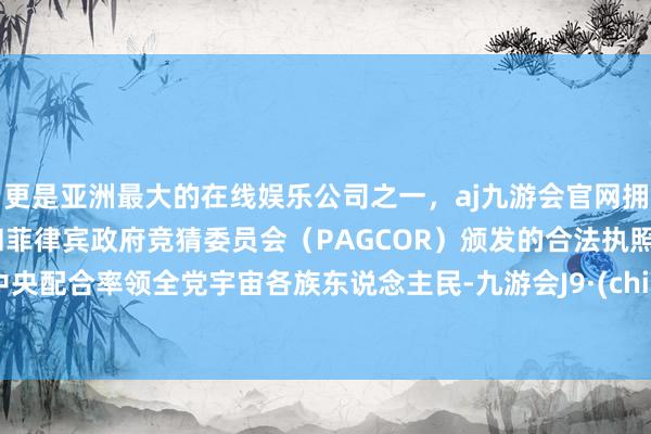 更是亚洲最大的在线娱乐公司之一，aj九游会官网拥有欧洲马耳他（MGA）和菲律宾政府竞猜委员会（PAGCOR）颁发的合法执照。党中央配合率领全党宇宙各族东说念主民-九游会J9·(china)官方网站-真人游戏第一品牌