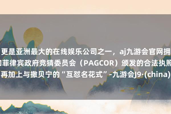 更是亚洲最大的在线娱乐公司之一，aj九游会官网拥有欧洲马耳他（MGA）和菲律宾政府竞猜委员会（PAGCOR）颁发的合法执照。再加上与撒贝宁的“互怼名花式”-九游会J9·(china)官方网站-真人游戏第一品牌