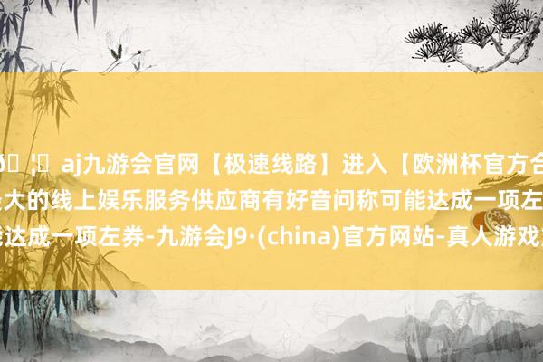 🦄aj九游会官网【极速线路】进入【欧洲杯官方合作网站】华人市场最大的线上娱乐服务供应商有好音问称可能达成一项左券-九游会J9·(china)官方网站-真人游戏第一品牌