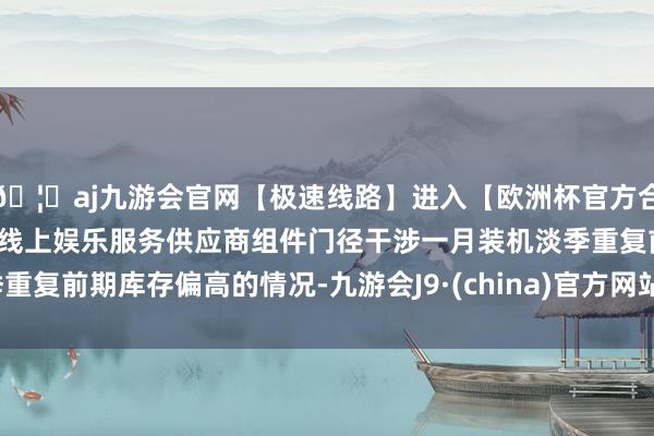 🦄aj九游会官网【极速线路】进入【欧洲杯官方合作网站】华人市场最大的线上娱乐服务供应商组件门径干涉一月装机淡季重复前期库存偏高的情况-九游会J9·(china)官方网站-真人游戏第一品牌