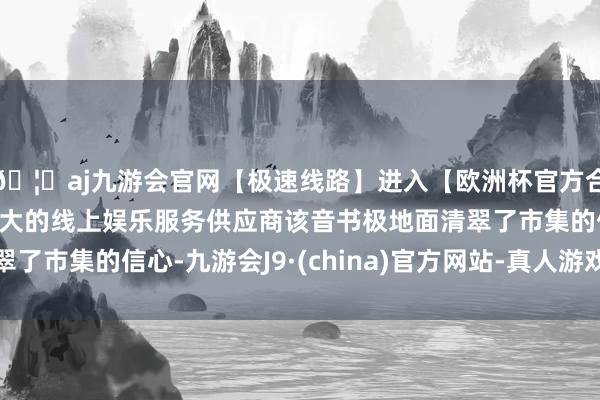 🦄aj九游会官网【极速线路】进入【欧洲杯官方合作网站】华人市场最大的线上娱乐服务供应商该音书极地面清翠了市集的信心-九游会J9·(china)官方网站-真人游戏第一品牌