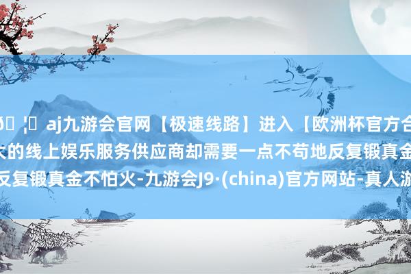 🦄aj九游会官网【极速线路】进入【欧洲杯官方合作网站】华人市场最大的线上娱乐服务供应商却需要一点不苟地反复锻真金不怕火-九游会J9·(china)官方网站-真人游戏第一品牌