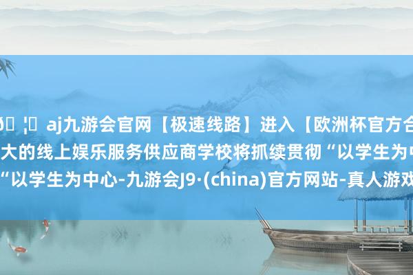 🦄aj九游会官网【极速线路】进入【欧洲杯官方合作网站】华人市场最大的线上娱乐服务供应商学校将抓续贯彻“以学生为中心-九游会J9·(china)官方网站-真人游戏第一品牌