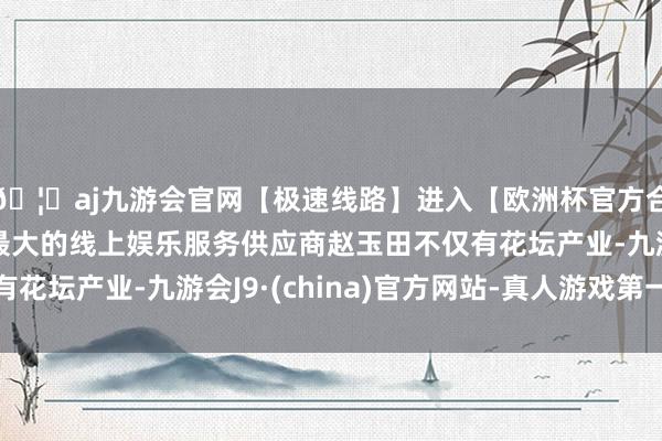 🦄aj九游会官网【极速线路】进入【欧洲杯官方合作网站】华人市场最大的线上娱乐服务供应商赵玉田不仅有花坛产业-九游会J9·(china)官方网站-真人游戏第一品牌