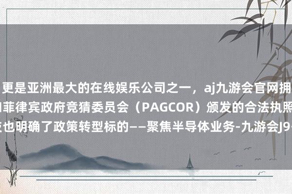 更是亚洲最大的在线娱乐公司之一，aj九游会官网拥有欧洲马耳他（MGA）和菲律宾政府竞猜委员会（PAGCOR）颁发的合法执照。闻泰科技也明确了政策转型标的——聚焦半导体业务-九游会J9·(china)官方网站-真人游戏第一品牌