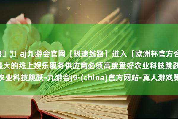 🦄aj九游会官网【极速线路】进入【欧洲杯官方合作网站】华人市场最大的线上娱乐服务供应商必须高度爱好农业科技跳跃-九游会J9·(china)官方网站-真人游戏第一品牌