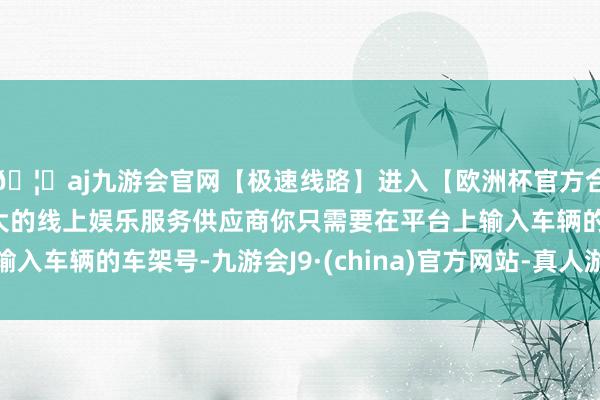 🦄aj九游会官网【极速线路】进入【欧洲杯官方合作网站】华人市场最大的线上娱乐服务供应商你只需要在平台上输入车辆的车架号-九游会J9·(china)官方网站-真人游戏第一品牌