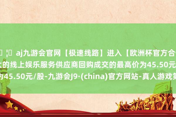 🦄aj九游会官网【极速线路】进入【欧洲杯官方合作网站】华人市场最大的线上娱乐服务供应商回购成交的最高价为45.50元/股-九游会J9·(china)官方网站-真人游戏第一品牌