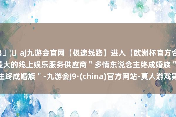 🦄aj九游会官网【极速线路】进入【欧洲杯官方合作网站】华人市场最大的线上娱乐服务供应商＂多情东说念主终成婚族＂-九游会J9·(china)官方网站-真人游戏第一品牌