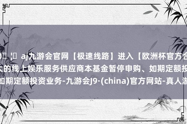 🦄aj九游会官网【极速线路】进入【欧洲杯官方合作网站】华人市场最大的线上娱乐服务供应商本基金暂停申购、如期定额投资业务-九游会J9·(china)官方网站-真人游戏第一品牌