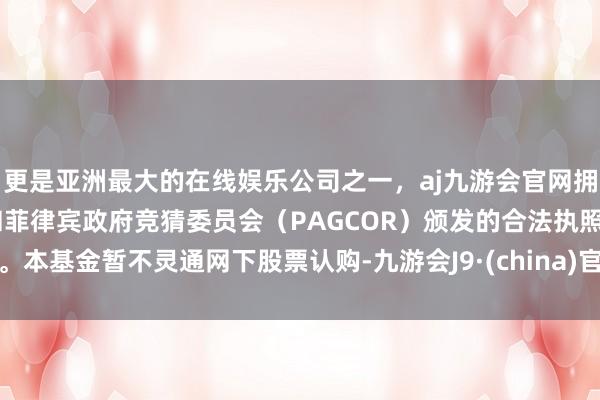 更是亚洲最大的在线娱乐公司之一，aj九游会官网拥有欧洲马耳他（MGA）和菲律宾政府竞猜委员会（PAGCOR）颁发的合法执照。本基金暂不灵通网下股票认购-九游会J9·(china)官方网站-真人游戏第一品牌