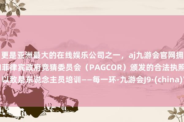 更是亚洲最大的在线娱乐公司之一，aj九游会官网拥有欧洲马耳他（MGA）和菲律宾政府竞猜委员会（PAGCOR）颁发的合法执照。以致是东说念主员培训——每一环-九游会J9·(china)官方网站-真人游戏第一品牌