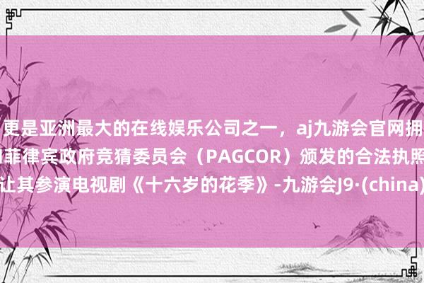 更是亚洲最大的在线娱乐公司之一，aj九游会官网拥有欧洲马耳他（MGA）和菲律宾政府竞猜委员会（PAGCOR）颁发的合法执照。让其参演电视剧《十六岁的花季》-九游会J9·(china)官方网站-真人游戏第一品牌