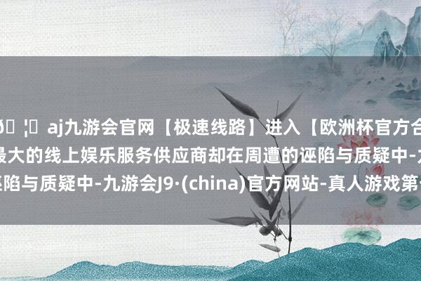 🦄aj九游会官网【极速线路】进入【欧洲杯官方合作网站】华人市场最大的线上娱乐服务供应商却在周遭的诬陷与质疑中-九游会J9·(china)官方网站-真人游戏第一品牌