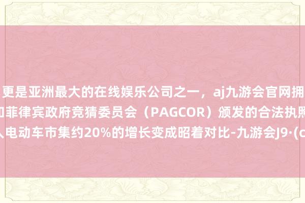 更是亚洲最大的在线娱乐公司之一，aj九游会官网拥有欧洲马耳他（MGA）和菲律宾政府竞猜委员会（PAGCOR）颁发的合法执照。与各人电动车市集约20%的增长变成昭着对比-九游会J9·(china)官方网站-真人游戏第一品牌