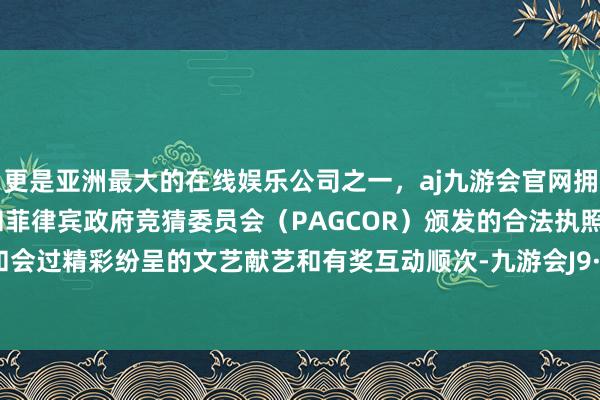 更是亚洲最大的在线娱乐公司之一，aj九游会官网拥有欧洲马耳他（MGA）和菲律宾政府竞猜委员会（PAGCOR）颁发的合法执照。本次晚和会过精彩纷呈的文艺献艺和有奖互动顺次-九游会J9·(china)官方网站-真人游戏第一品牌