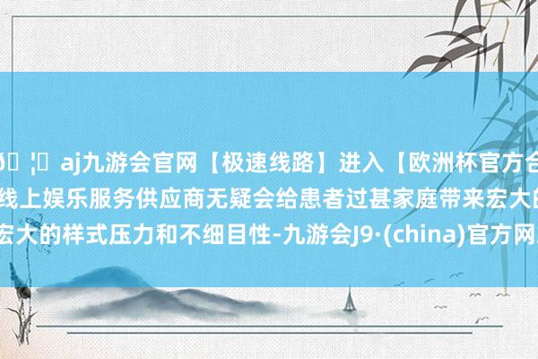 🦄aj九游会官网【极速线路】进入【欧洲杯官方合作网站】华人市场最大的线上娱乐服务供应商无疑会给患者过甚家庭带来宏大的样式压力和不细目性-九游会J9·(china)官方网站-真人游戏第一品牌