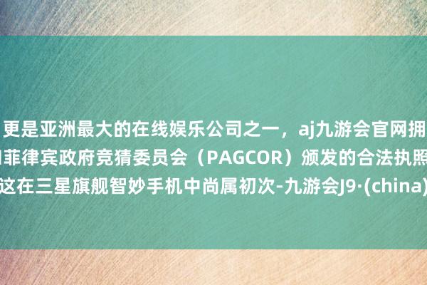 更是亚洲最大的在线娱乐公司之一，aj九游会官网拥有欧洲马耳他（MGA）和菲律宾政府竞猜委员会（PAGCOR）颁发的合法执照。这在三星旗舰智妙手机中尚属初次-九游会J9·(china)官方网站-真人游戏第一品牌