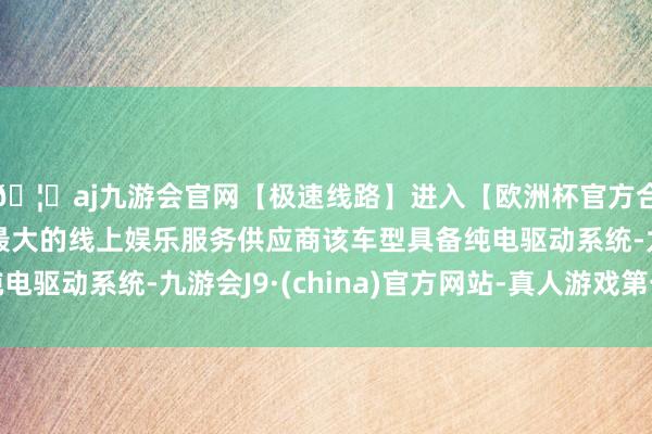 🦄aj九游会官网【极速线路】进入【欧洲杯官方合作网站】华人市场最大的线上娱乐服务供应商该车型具备纯电驱动系统-九游会J9·(china)官方网站-真人游戏第一品牌