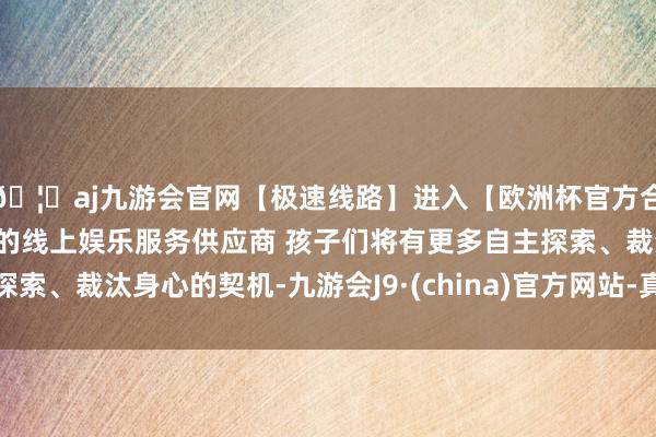 🦄aj九游会官网【极速线路】进入【欧洲杯官方合作网站】华人市场最大的线上娱乐服务供应商 孩子们将有更多自主探索、裁汰身心的契机-九游会J9·(china)官方网站-真人游戏第一品牌