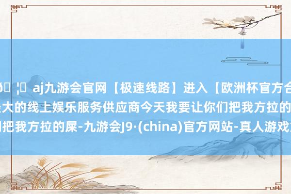 🦄aj九游会官网【极速线路】进入【欧洲杯官方合作网站】华人市场最大的线上娱乐服务供应商今天我要让你们把我方拉的屎-九游会J9·(china)官方网站-真人游戏第一品牌