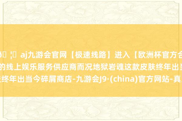 🦄aj九游会官网【极速线路】进入【欧洲杯官方合作网站】华人市场最大的线上娱乐服务供应商而况地狱岩魂这款皮肤终年出当今碎屑商店-九游会J9·(china)官方网站-真人游戏第一品牌