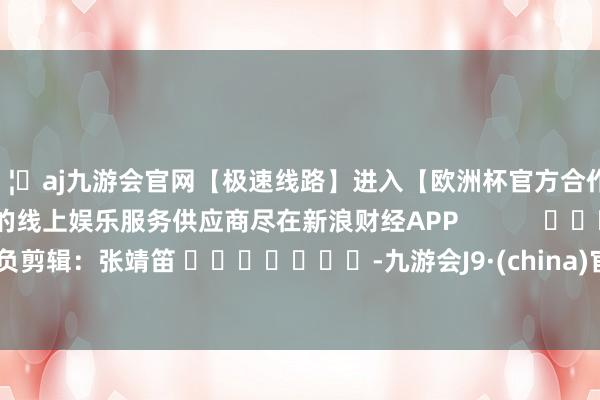 🦄aj九游会官网【极速线路】进入【欧洲杯官方合作网站】华人市场最大的线上娱乐服务供应商尽在新浪财经APP            						背负剪辑：张靖笛 							-九游会J9·(china)官方网站-真人游戏第一品牌