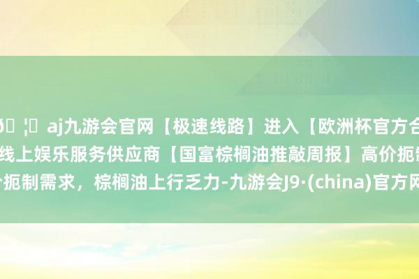 🦄aj九游会官网【极速线路】进入【欧洲杯官方合作网站】华人市场最大的线上娱乐服务供应商【国富棕榈油推敲周报】高价扼制需求，棕榈油上行乏力-九游会J9·(china)官方网站-真人游戏第一品牌