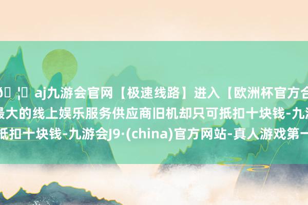 🦄aj九游会官网【极速线路】进入【欧洲杯官方合作网站】华人市场最大的线上娱乐服务供应商旧机却只可抵扣十块钱-九游会J9·(china)官方网站-真人游戏第一品牌