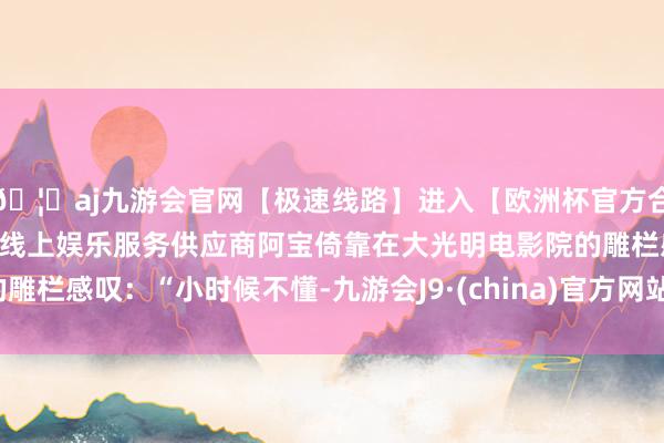 🦄aj九游会官网【极速线路】进入【欧洲杯官方合作网站】华人市场最大的线上娱乐服务供应商阿宝倚靠在大光明电影院的雕栏感叹：“小时候不懂-九游会J9·(china)官方网站-真人游戏第一品牌