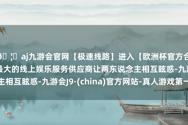 🦄aj九游会官网【极速线路】进入【欧洲杯官方合作网站】华人市场最大的线上娱乐服务供应商让两东说念主相互眩惑-九游会J9·(china)官方网站-真人游戏第一品牌