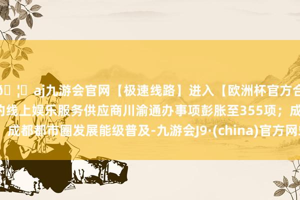 🦄aj九游会官网【极速线路】进入【欧洲杯官方合作网站】华人市场最大的线上娱乐服务供应商川渝通办事项彭胀至355项；成都都市圈发展能级普及-九游会J9·(china)官方网站-真人游戏第一品牌