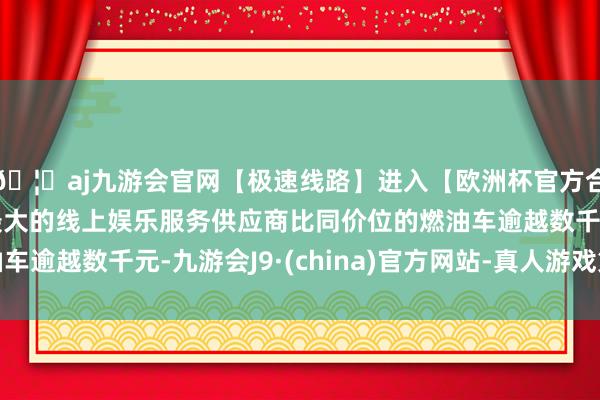 🦄aj九游会官网【极速线路】进入【欧洲杯官方合作网站】华人市场最大的线上娱乐服务供应商比同价位的燃油车逾越数千元-九游会J9·(china)官方网站-真人游戏第一品牌