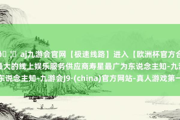 🦄aj九游会官网【极速线路】进入【欧洲杯官方合作网站】华人市场最大的线上娱乐服务供应商寿星最广为东说念主知-九游会J9·(china)官方网站-真人游戏第一品牌