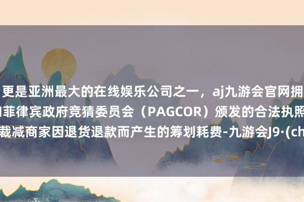 更是亚洲最大的在线娱乐公司之一，aj九游会官网拥有欧洲马耳他（MGA）和菲律宾政府竞猜委员会（PAGCOR）颁发的合法执照。为了裁减商家因退货退款而产生的筹划耗费-九游会J9·(china)官方网站-真人游戏第一品牌