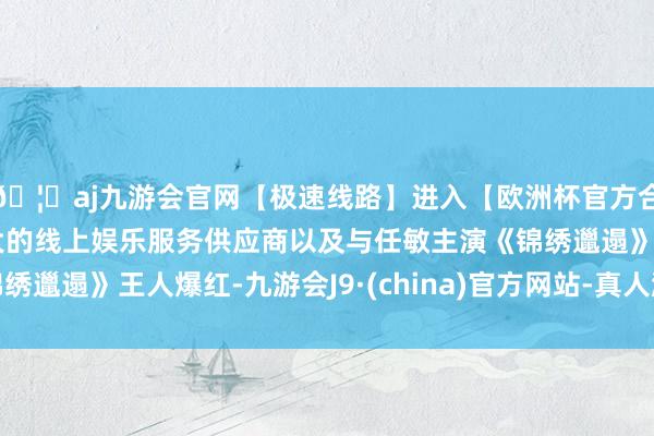 🦄aj九游会官网【极速线路】进入【欧洲杯官方合作网站】华人市场最大的线上娱乐服务供应商以及与任敏主演《锦绣邋遢》王人爆红-九游会J9·(china)官方网站-真人游戏第一品牌