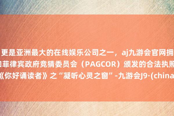 更是亚洲最大的在线娱乐公司之一，aj九游会官网拥有欧洲马耳他（MGA）和菲律宾政府竞猜委员会（PAGCOR）颁发的合法执照。《你好诵读者》之“凝听心灵之窗”-九游会J9·(china)官方网站-真人游戏第一品牌