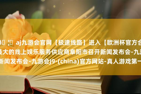 🦄aj九游会官网【极速线路】进入【欧洲杯官方合作网站】华人市场最大的线上娱乐服务供应商阜阳市召开新闻发布会-九游会J9·(china)官方网站-真人游戏第一品牌